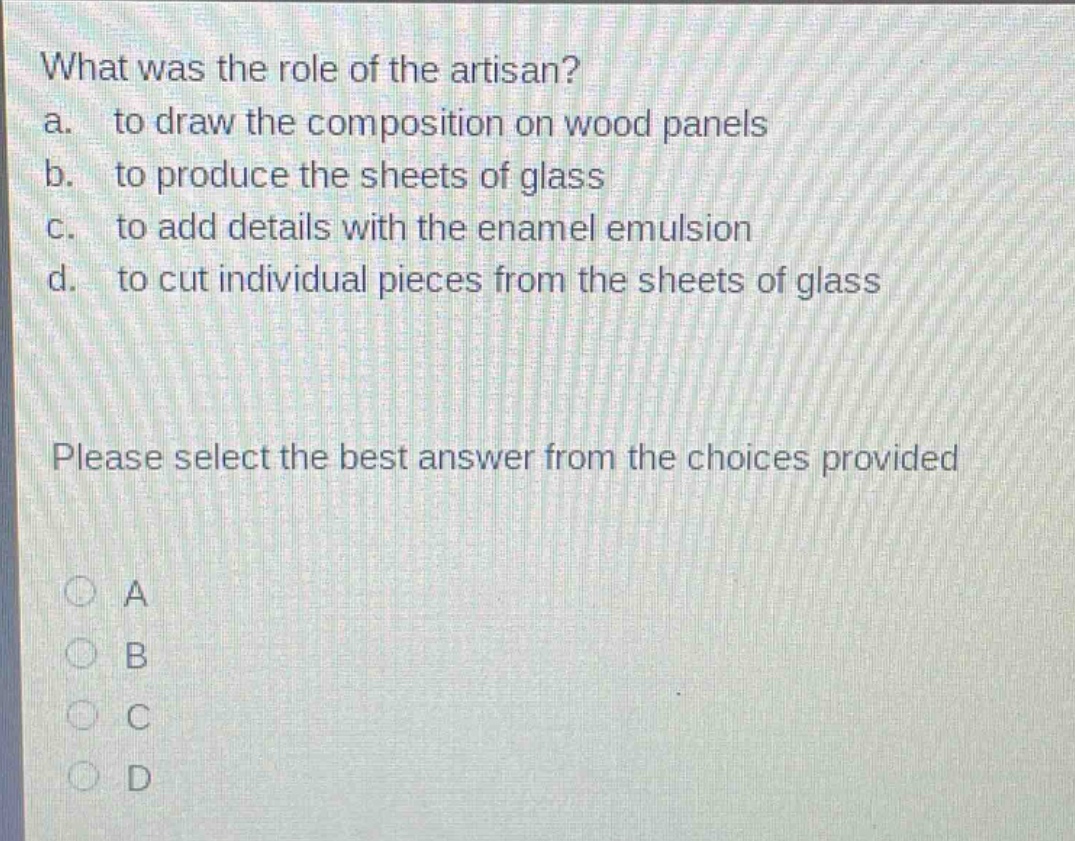 what was the role of the artisan?\na. to draw the composition on wood panels\nb. to produce the sheets of glass\nc. to add details with the enamel emulsion\nd. to cut individual pieces from the sheets of glass\nplease select the best answer from the choices provided\na\nb\nc\nd