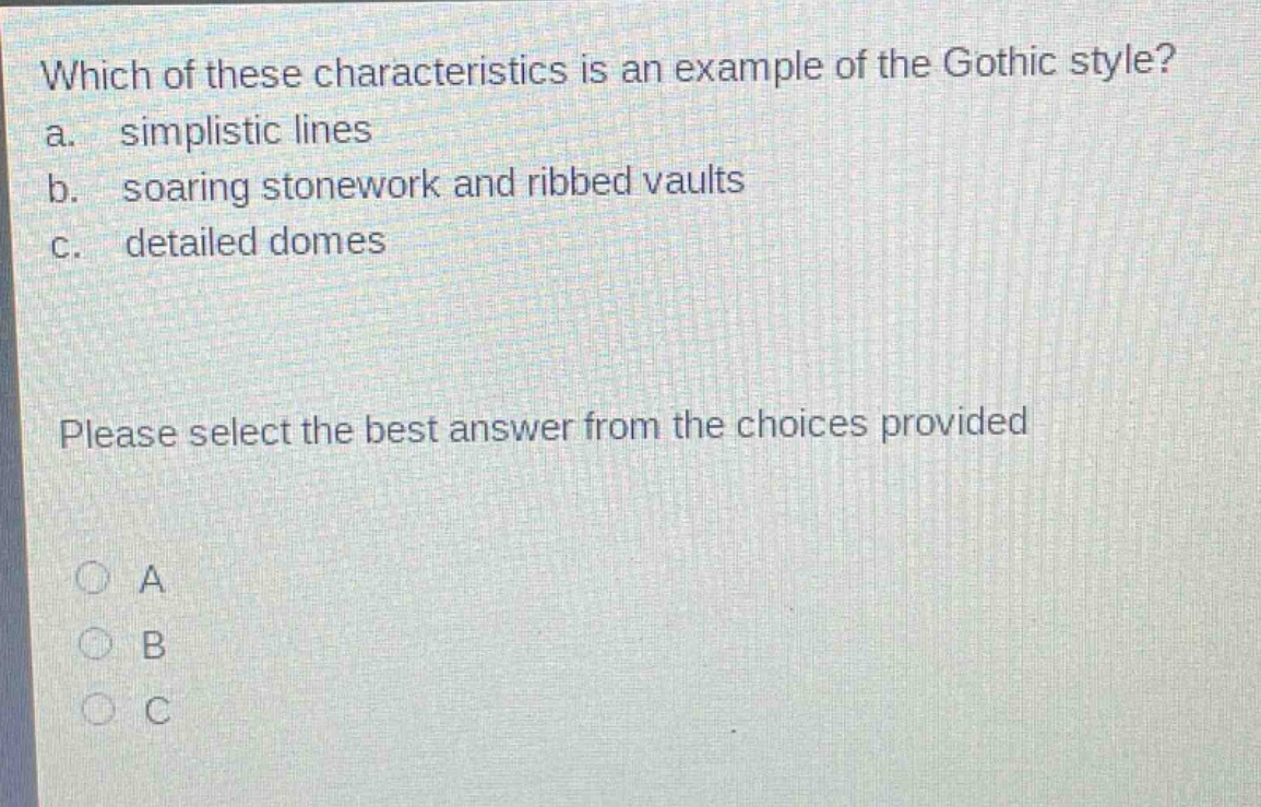 which of these characteristics is an example of the gothic style?\na. simplistic lines\nb. soaring stonework and ribbed vaults\nc. detailed domes\nplease select the best answer from the choices provided\n○ a\n○ b\n○ c