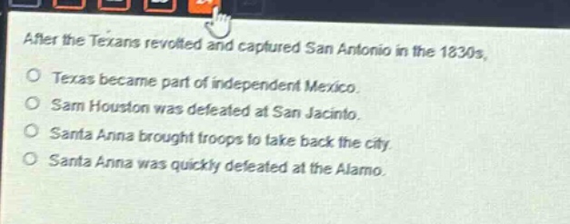 after the texans revolted and captured san antonio in the 1830s,\no texas became part of independent mexico.\no sam houston was defeated at san jacinto.\no santa anna brought troops to take back the city.\no santa anna was quickly defeated at the alamo.