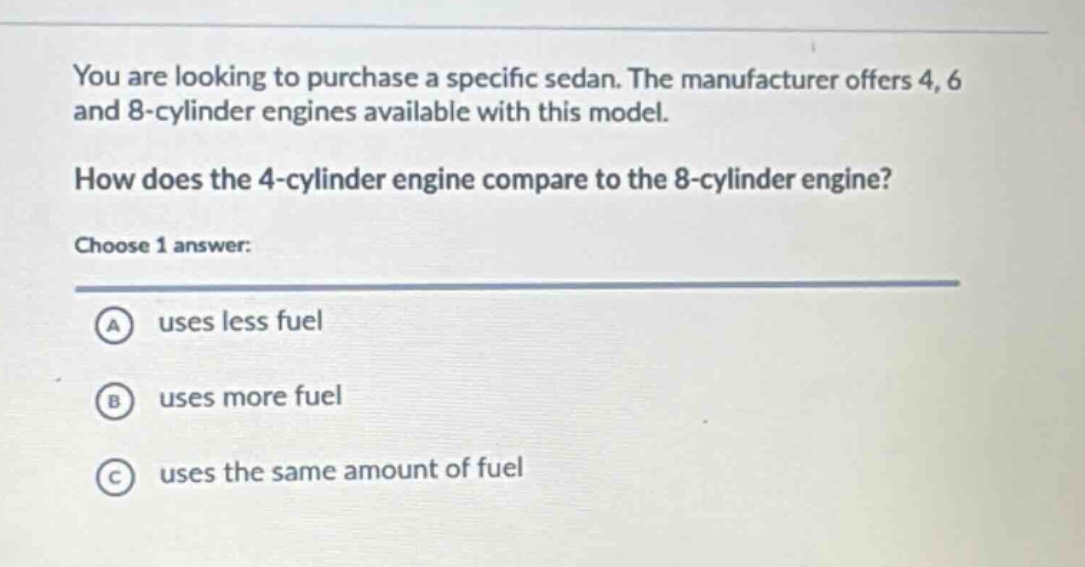 you are looking to purchase a specific sedan. the manufacturer offers 4, 6 and 8 - cylinder engines available with this model.\nhow does the 4 - cylinder engine compare to the 8 - cylinder engine?\nchoose 1 answer:\na uses less fuel\nb uses more fuel\nc uses the same amount of fuel
