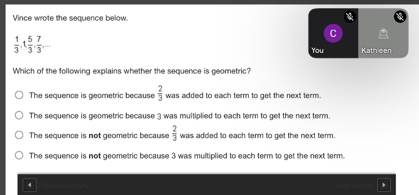 vince wrote the sequence below.\n$\frac{1}{3},1,\frac{5}{3},\frac{7}{3},cdots$\nwhich of the following explains whether the sequence is geometric?\nthe sequence is geometric because $\frac{2}{3}$ was added to each term to get the next term.\nthe sequence is geometric because 3 was multiplied to each term to get the next term.\nthe sequence is not geometric because $\frac{2}{3}$ was added to each term to get the next term.\nthe sequence is not geometric because 3 was multiplied to each term to get the next term.