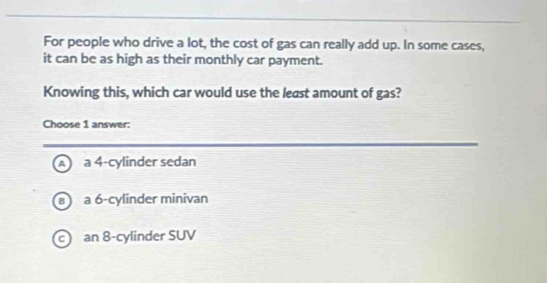 for people who drive a lot, the cost of gas can really add up. in some cases, it can be as high as their monthly car payment. knowing this, which car would use the least amount of gas? choose 1 answer: a a 4 - cylinder sedan b a 6 - cylinder minivan c an 8 - cylinder suv