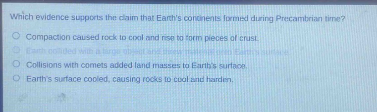 which evidence supports the claim that earths continents formed during precambrian time?\ncompaction caused rock to cool and rise to form pieces of crust.\nearth collided with a large object and threw material onto earths surface.\ncollisions with comets added land masses to earths surface.\nearths surface cooled, causing rocks to cool and harden.