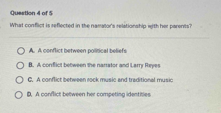 question 4 of 5\nwhat conflict is reflected in the narrators relationship with her parents?\na. a conflict between political beliefs\nb. a conflict between the narrator and larry reyes\nc. a conflict between rock music and traditional music\nd. a conflict between her competing identities