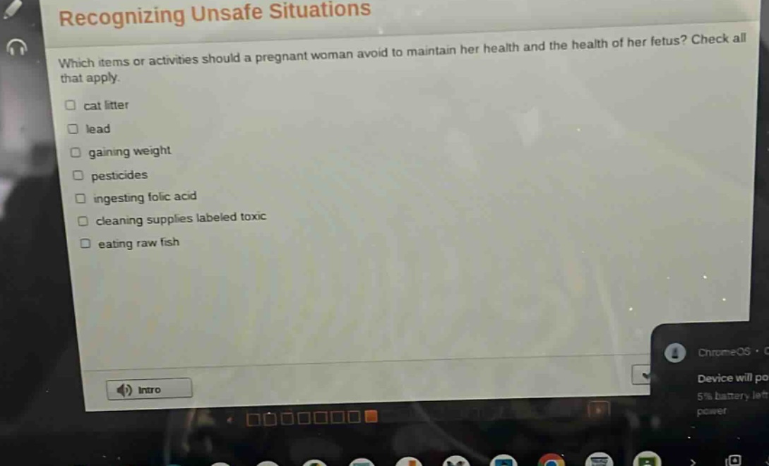 recognizing unsafe situations\nwhich items or activities should a pregnant woman avoid to maintain her health and the health of her fetus? check all that apply.\n□ cat litter\n□ lead\n□ gaining weight\n□ pesticides\n□ ingesting folic acid\n□ cleaning supplies labeled toxic\n□ eating raw fish