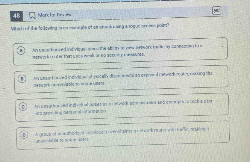 48 mark for review which of the following is an example of an attack using a rogue access point? a an unauthorized individual gains the ability to view network traffic by connecting to a network router that uses weak or no security measures. b an unauthorized individual physically disconnects an exposed network router, making the network unavailable to some users. c an unauthorized individual poses as a network administrator and attempts to trick a user into providing personal information. d a group of unauthorized individuals overwhelms a network router with traffic, making it unavailable to some users.