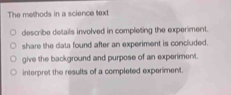 the methods in a science text\n○ describe details involved in completing the experiment.\n○ share the data found after an experiment is concluded.\n○ give the background and purpose of an experiment.\n○ interpret the results of a completed experiment.