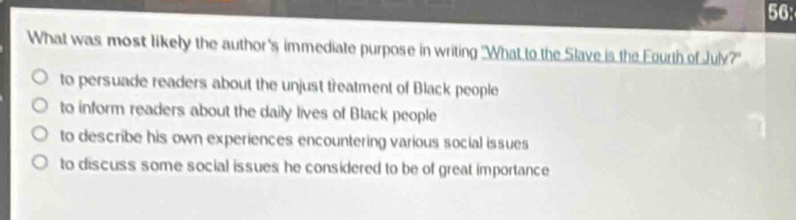 what was most likely the authors immediate purpose in writing what to the slave is the fourth of july?\n- to persuade readers about the unjust treatment of black people\n- to inform readers about the daily lives of black people\n- to describe his own experiences encountering various social issues\n- to discuss some social issues he considered to be of great importance
