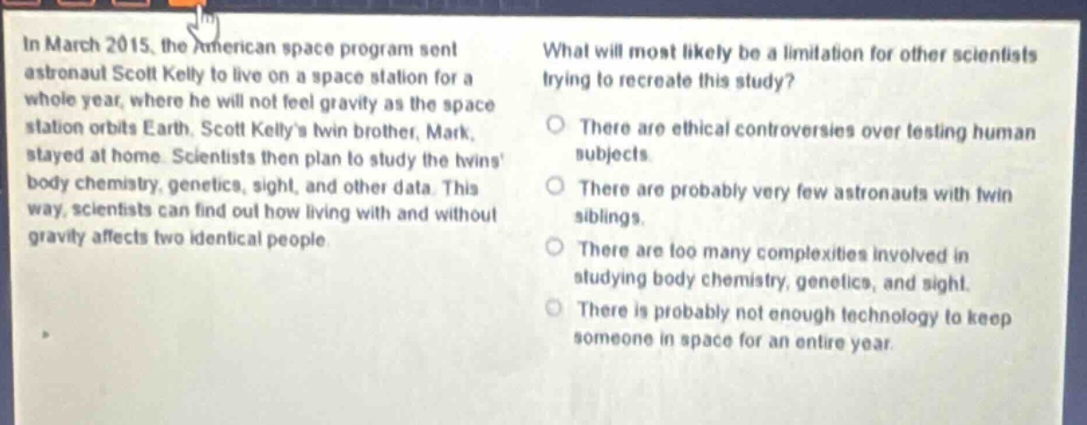 in march 2015, the american space program sent astronaut scott kelly to live on a space station for a whole year, where he will not feel gravity as the space station orbits earth. scott kellys twin brother, mark, stayed at home. scientists then plan to study the twins body chemistry, genetics, sight, and other data. this way, scientists can find out how living with and without gravity affects two identical people. what will most likely be a limitation for other scientists trying to recreate this study? there are ethical controversies over testing human subjects. there are probably very few astronauts with twin siblings. there are too many complexities involved in studying body chemistry, genetics, and sight. there is probably not enough technology to keep someone in space for an entire year.