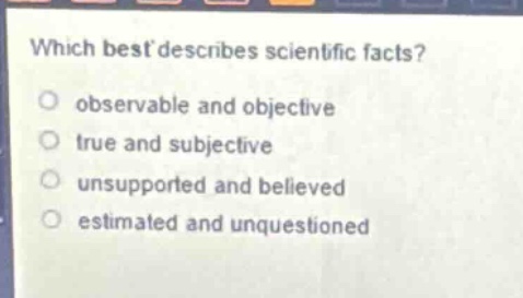 which best describes scientific facts?\nobservable and objective\ntrue and subjective\nunsupported and believed\nestimated and unquestioned