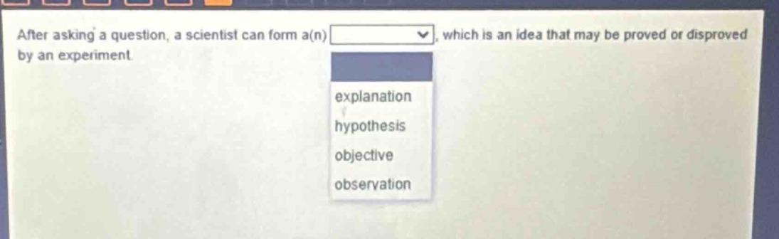 after asking a question, a scientist can form a(n) which is an idea that may be proved or disproved by an experiment. explanation hypothesis objective observation