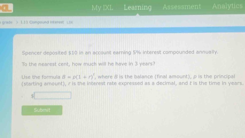 spencer deposited $10 in an account earning 5% interest compounded annually. to the nearest cent, how much will he have in 3 years? use the formula $b = p(1 + r)^t$, where $b$ is the balance (final amount), $p$ is the principal (starting amount), $r$ is the interest rate expressed as a decimal, and $t$ is the time in years.