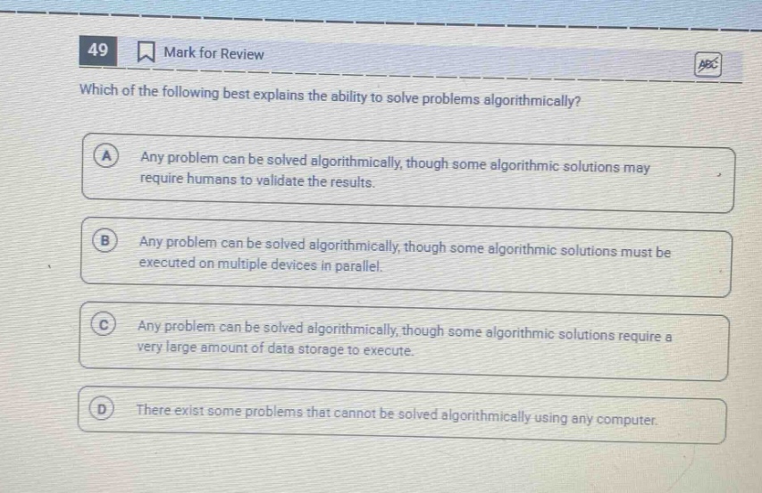 49 mark for review which of the following best explains the ability to solve problems algorithmically? a any problem can be solved algorithmically, though some algorithmic solutions may require humans to validate the results. b any problem can be solved algorithmically, though some algorithmic solutions must be executed on multiple devices in parallel. c any problem can be solved algorithmically, though some algorithmic solutions require a very large amount of data storage to execute. d there exist some problems that cannot be solved algorithmically using any computer.