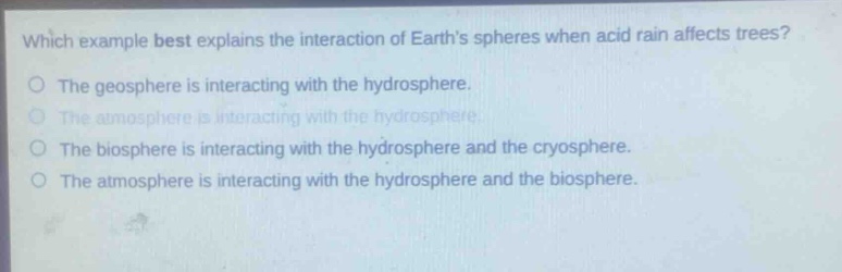 which example best explains the interaction of earths spheres when acid rain affects trees?\nthe geosphere is interacting with the hydrosphere.\nthe atmosphere is interacting with the hydrosphere.\nthe biosphere is interacting with the hydrosphere and the cryosphere.\nthe atmosphere is interacting with the hydrosphere and the biosphere.
