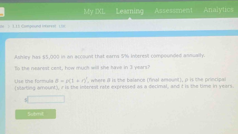ashley has $5,000 in an account that earns 5% interest compounded annually. to the nearest cent, how much will she have in 3 years? use the formula $b = p(1 + r)^t$, where $b$ is the balance (final amount), $p$ is the principal (starting amount), $r$ is the interest rate expressed as a decimal, and $t$ is the time in years.