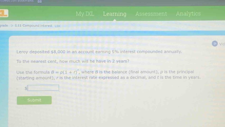 leroy deposited $8,000 in an account earning 5% interest compounded annually. to the nearest cent, how much will he have in 2 years? use the formula $b = p(1 + r)^t$, where $b$ is the balance (final amount), $p$ is the principal (starting amount), $r$ is the interest rate expressed as a decimal, and $t$ is the time in years.