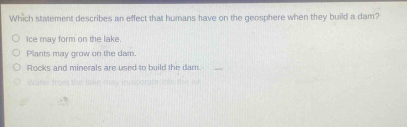 which statement describes an effect that humans have on the geosphere when they build a dam?\nice may form on the lake.\nplants may grow on the dam.\nrocks and minerals are used to build the dam.\nwater from the lake may evaporate into the air.