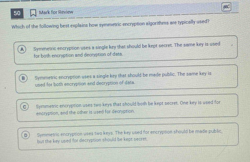 50 mark for review which of the following best explains how symmetric encryption algorithms are typically used? a symmetric encryption uses a single key that should be kept secret. the same key is used for both encryption and decryption of data. b symmetric encryption uses a single key that should be made public. the same key is used for both encryption and decryption of data. c symmetric encryption uses two keys that should both be kept secret. one key is used for encryption, and the other is used for decryption. d symmetric encryption uses two keys. the key used for encryption should be made public, but the key used for decryption should be kept secret.