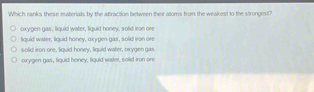 which ranks these materials by the attraction between their atoms from the weakest to the strongest?\no oxygen gas, liquid water, liquid honey, solid iron ore\no liquid water, liquid honey, oxygen gas, solid iron ore\no solid iron ore, liquid honey, liquid water, oxygen gas\no oxygen gas, liquid honey, liquid water, solid iron ore
