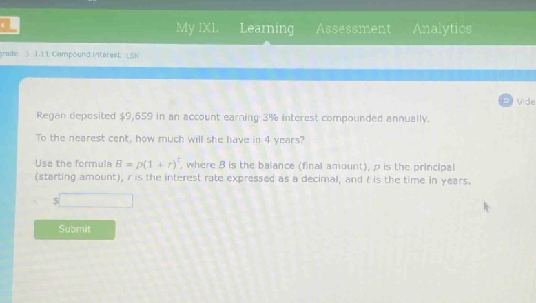 regan deposited $9,659 in an account earning 3% interest compounded annually. to the nearest cent, how much will she have in 4 years? use the formula $b = p(1 + r)^t$, where $b$ is the balance (final amount), $p$ is the principal (starting amount), $r$ is the interest rate expressed as a decimal, and $t$ is the time in years.