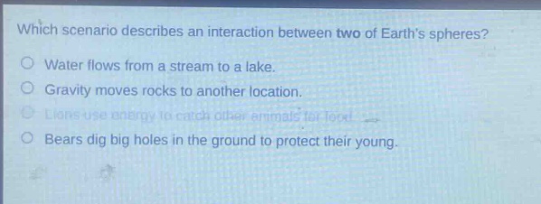 which scenario describes an interaction between two of earths spheres?\nwater flows from a stream to a lake.\ngravity moves rocks to another location.\nlions use energy to catch other animals for food.\nbears dig big holes in the ground to protect their young.