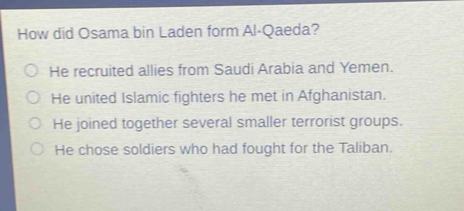 how did osama bin laden form al - qaeda?\nhe recruited allies from saudi arabia and yemen.\nhe united islamic fighters he met in afghanistan.\nhe joined together several smaller terrorist groups.\nhe chose soldiers who had fought for the taliban.