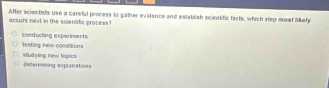 after scientists use a careful process to gather evidence and establish scientific facts, which step most likely occurs next in the scientific process?\nconducting experiments\ntesting new conditions\nstudying new topics\ndetermining explanations