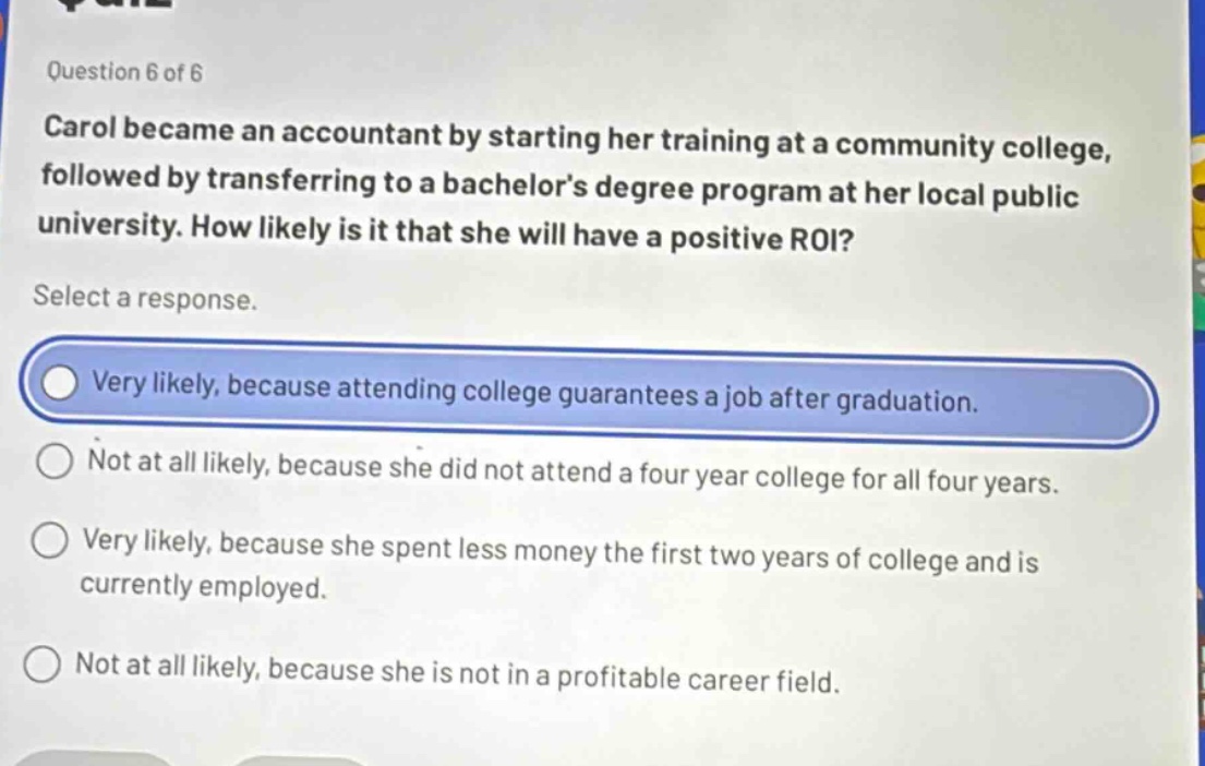 question 6 of 6\ncarol became an accountant by starting her training at a community college, followed by transferring to a bachelor’s degree program at her local public university. how likely is it that she will have a positive roi?\nselect a response.\nvery likely, because attending college guarantees a job after graduation.\nnot at all likely, because she did not attend a four - year college for all four years.\nvery likely, because she spent less money the first two years of college and is currently employed.\nnot at all likely, because she is not in a profitable career field.