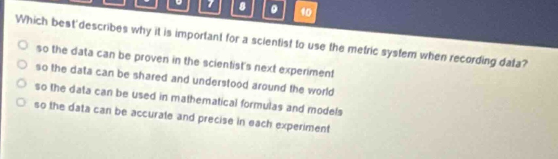 which best describes why it is important for a scientist to use the metric system when recording data?\nso the data can be proven in the scientists next experiment\nso the data can be shared and understood around the world\nso the data can be used in mathematical formulas and models\nso the data can be accurate and precise in each experiment