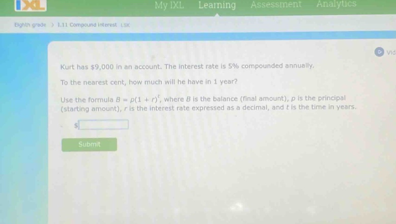 kurt has $9,000 in an account. the interest rate is 5% compounded annually. to the nearest cent, how much will he have in 1 year? use the formula $b = p(1 + r)^t$, where $b$ is the balance (final amount), $p$ is the principal (starting amount), $r$ is the interest rate expressed as a decimal, and $t$ is the time in years.