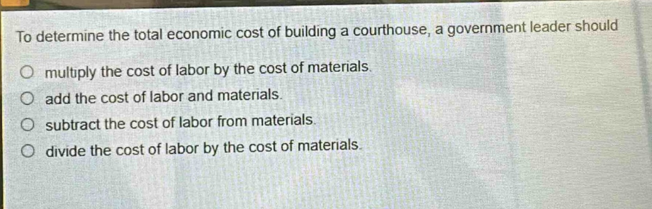 to determine the total economic cost of building a courthouse, a government leader should\no multiply the cost of labor by the cost of materials.\no add the cost of labor and materials.\no subtract the cost of labor from materials.\no divide the cost of labor by the cost of materials.