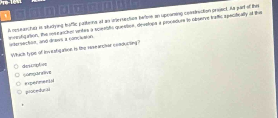 a researcher is studying traffic patterns at an intersection before an upcoming construction project. as part of this investigation, the researcher writes a scientific question, develops a procedure to observe traffic specifically at this intersection, and draws a conclusion.\nwhich type of investigation is the researcher conducting?\ndescriptive\ncomparative\nexperimental\nprocedural