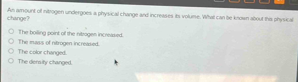 an amount of nitrogen undergoes a physical change and increases its volume. what can be known about this physical change?\nthe boiling point of the nitrogen increased.\nthe mass of nitrogen increased.\nthe color changed.\nthe density changed.