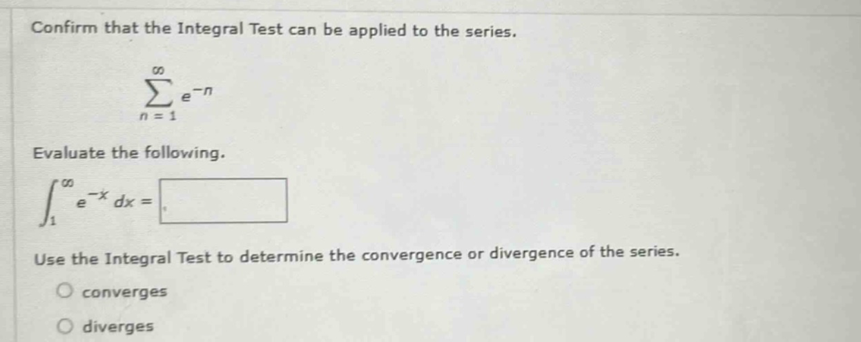 confirm that the integral test can be applied to the series.\n\\(\\sum_{n = 1}^{\\infty}e^{-n}\\)\nevaluate the following.\n\\(\\int_{1}^{\\infty}e^{-x}dx=)\nuse the integral test to determine the convergence or divergence of the series.\nconverges\ndiverges