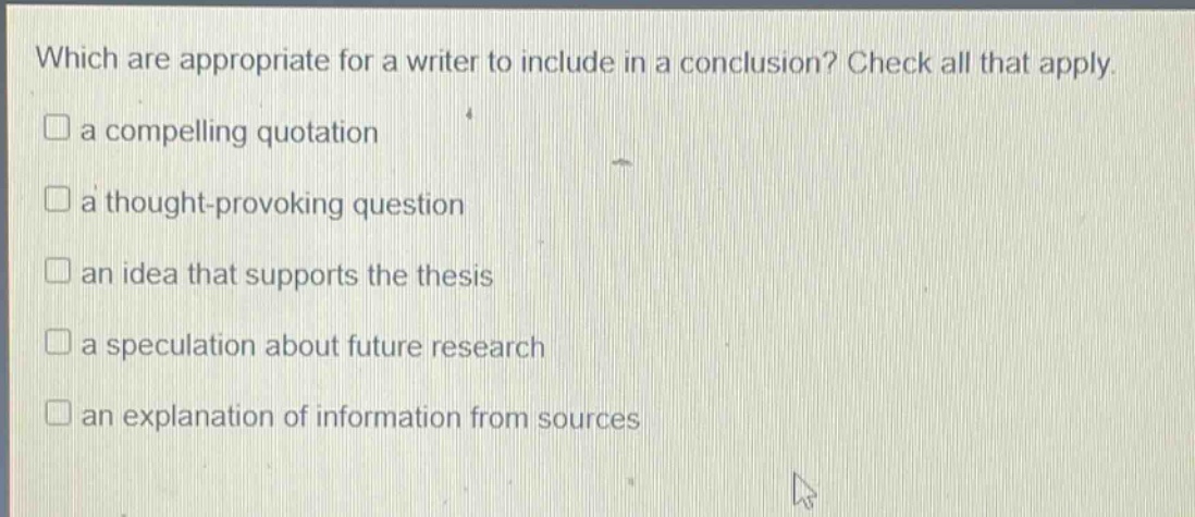 which are appropriate for a writer to include in a conclusion? check all that apply.\na compelling quotation\na thought - provoking question\nan idea that supports the thesis\na speculation about future research\nan explanation of information from sources