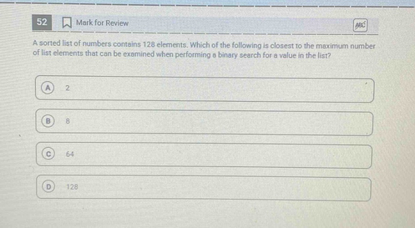 52 mark for review a sorted list of numbers contains 128 elements. which of the following is closest to the maximum number of list elements that can be examined when performing a binary search for a value in the list? a 2 b 8 c 64 d 128