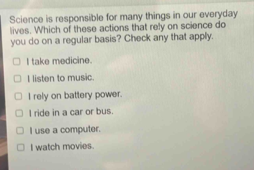 science is responsible for many things in our everyday lives. which of these actions that rely on science do you do on a regular basis? check any that apply.\n□ i take medicine.\n□ i listen to music.\n□ i rely on battery power.\n□ i ride in a car or bus.\n□ i use a computer.\n□ i watch movies.