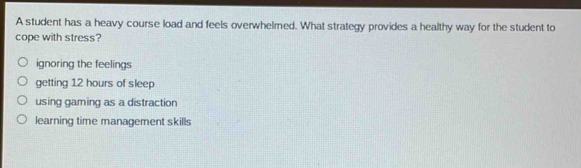 a student has a heavy course load and feels overwhelmed. what strategy provides a healthy way for the student to cope with stress?\nignoring the feelings\ngetting 12 hours of sleep\nusing gaming as a distraction\nlearning time management skills