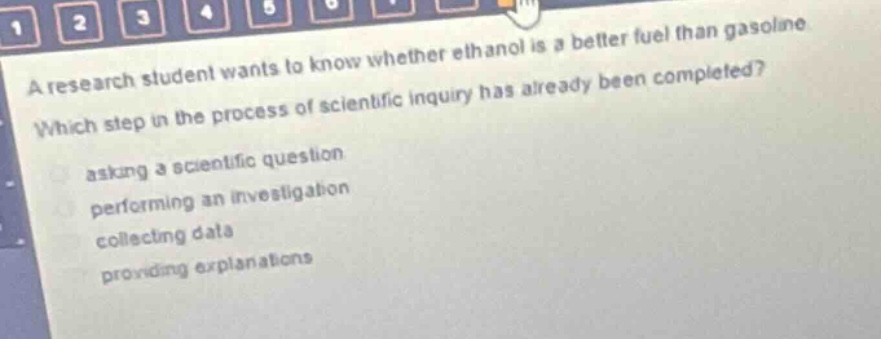 a research student wants to know whether ethanol is a better fuel than gasoline. which step in the process of scientific inquiry has already been completed? asking a scientific question performing an investigation collecting data providing explanations