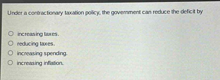 under a contractionary taxation policy, the government can reduce the deficit by\nincreasing taxes.\nreducing taxes.\nincreasing spending.\nincreasing inflation.
