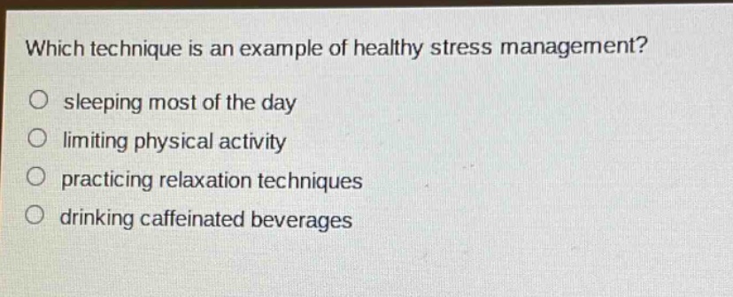 which technique is an example of healthy stress management?\no sleeping most of the day\no limiting physical activity\no practicing relaxation techniques\no drinking caffeinated beverages