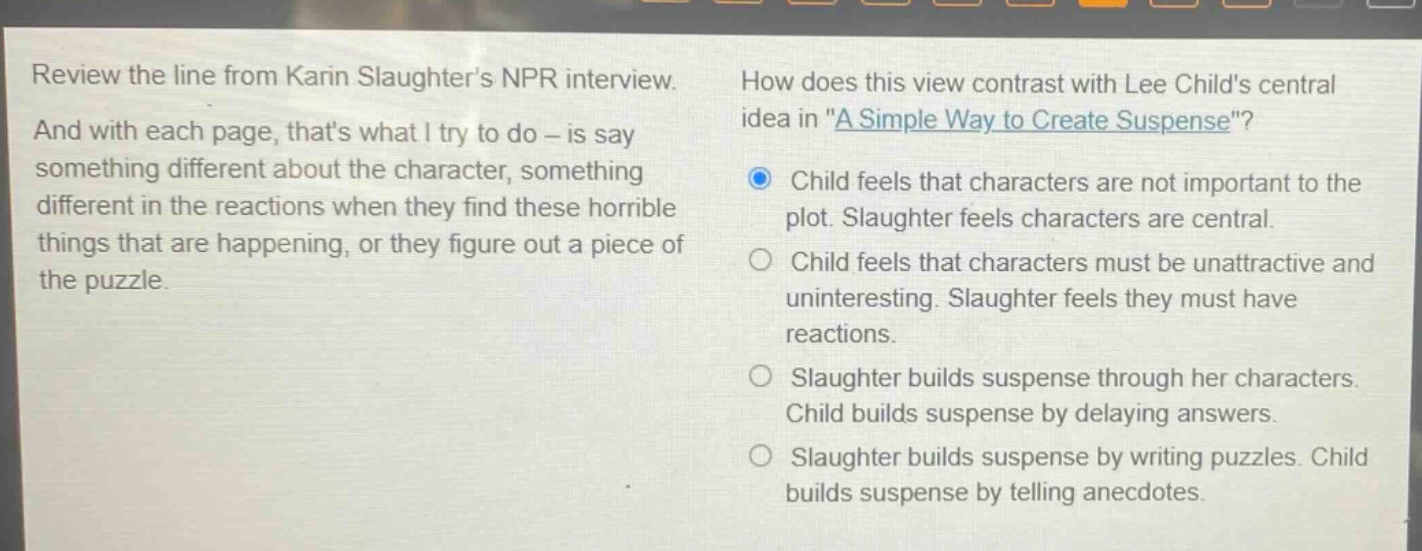review the line from karin slaughters npr interview. and with each page, thats what i try to do - is say something different about the character, something different in the reactions when they find these horrible things that are happening, or they figure out a piece of the puzzle. how does this view contrast with lee childs central idea in \a simple way to create suspense\? child feels that characters are not important to the plot. slaughter feels characters are central. child feels that characters must be unattractive and uninteresting. slaughter feels they must have reactions. slaughter builds suspense through her characters. child builds suspense by delaying answers. slaughter builds suspense by writing puzzles. child builds suspense by telling anecdotes.