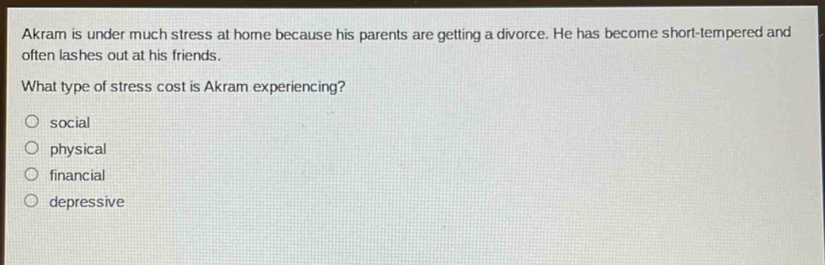 akram is under much stress at home because his parents are getting a divorce. he has become short - tempered and often lashes out at his friends. what type of stress cost is akram experiencing?\no social\no physical\no financial\no depressive