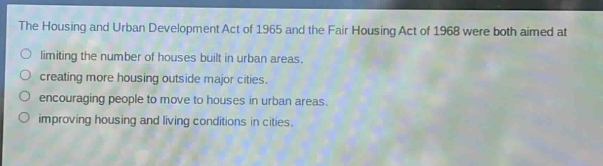 the housing and urban development act of 1965 and the fair housing act of 1968 were both aimed at\nlimiting the number of houses built in urban areas.\ncreating more housing outside major cities.\nencouraging people to move to houses in urban areas.\nimproving housing and living conditions in cities.