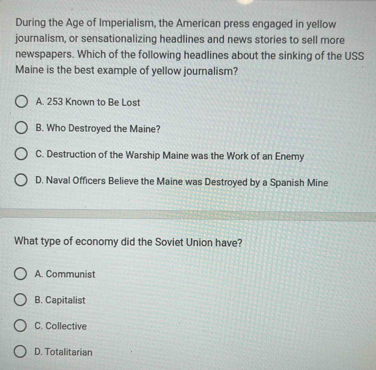 during the age of imperialism, the american press engaged in yellow journalism, or sensationalizing headlines and news stories to sell more newspapers. which of the following headlines about the sinking of the uss maine is the best example of yellow journalism?\na. 253 known to be lost\nb. who destroyed the maine?\nc. destruction of the warship maine was the work of an enemy\nd. naval officers believe the maine was destroyed by a spanish mine\n\nwhat type of economy did the soviet union have?\na. communist\nb. capitalist\nc. collective\nd. totalitarian