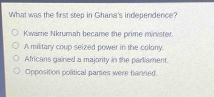 what was the first step in ghanas independence?\nkwame nkrumah became the prime minister.\na military coup seized power in the colony.\nafricans gained a majority in the parliament.\nopposition political parties were banned.
