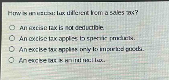 how is an excise tax different from a sales tax?\n○ an excise tax is not deductible.\n○ an excise tax applies to specific products.\n○ an excise tax applies only to imported goods.\n○ an excise tax is an indirect tax.