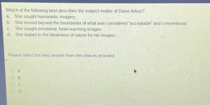 which of the following best describes the subject matter of diane arbus?\na. she sought humanistic imagery.\nb. she moved beyond the boundaries of what was considered \acceptable\ and conventional.\nc. she sought emotional, heart - warming images.\nd. she looked to the bleakness of nature for her images.\nplease select the best answer from the choices provided\na\nb\nc\nd