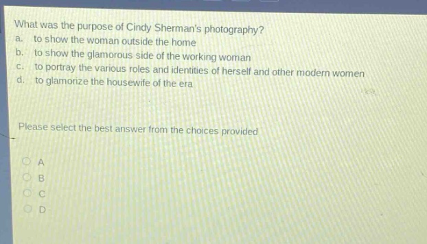 what was the purpose of cindy shermans photography?\na. to show the woman outside the home\nb. to show the glamorous side of the working woman\nc. to portray the various roles and identities of herself and other modern women\nd. to glamorize the housewife of the era\nplease select the best answer from the choices provided\na\nb\nc\nd