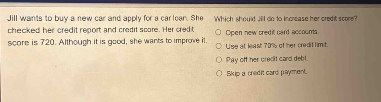 jill wants to buy a new car and apply for a car loan. she checked her credit report and credit score. her credit score is 720. although it is good, she wants to improve it. which should jill do to increase her credit score? open new credit card accounts. use at least 70% of her credit limit. pay off her credit card debt. skip a credit card payment.